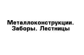 Металлоконструкции. Заборы. Лестницы